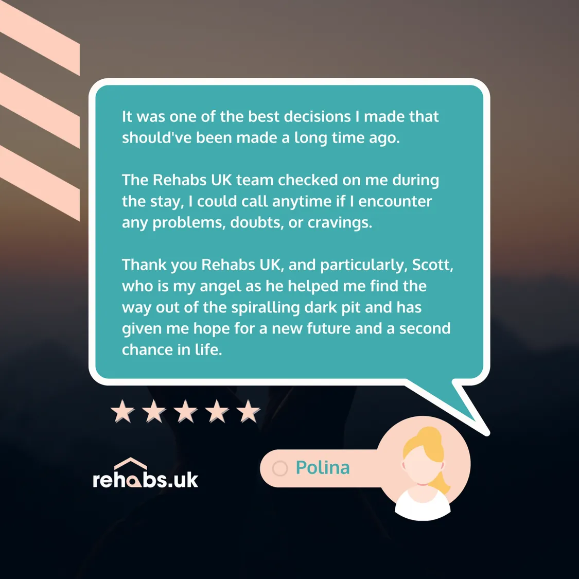 5 Star Google Review: It was one of the best decisions I made that should've been made a long time ago.   The Rehabs UK team checked on me during the stay, I could call anytime if I encounter any problems, doubts, or cravings.   Thank you Rehabs UK, and particularly, Scott, who is my angel as he helped me find the way out of the spiralling dark pit and has given me hope for a new future and a second chance in life.
