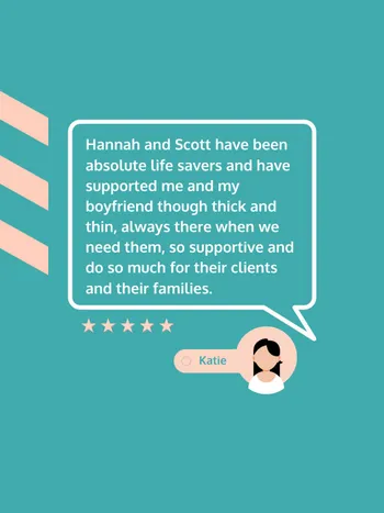 5 star Google review: Hannah and Scott have been absolute life savers and have supported me and my boyfriend though thick and thin, always there when we need them, so supportive and do so much for their clients and their families.