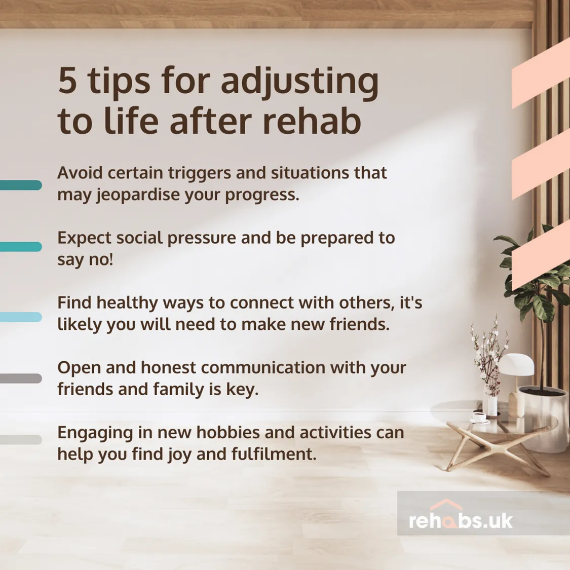 5 Tips for adjusting to life after rehab: Avoid certain triggers and situations that may jeopardise your progress.  Expect social pressure and be prepared to say no!  Find healthy ways to connect with others, it's likely you will need to make new friends.  Open and honest communication with your friends and family is key.  Engaging in new hobbies and activities can help you find joy and fulfilment.