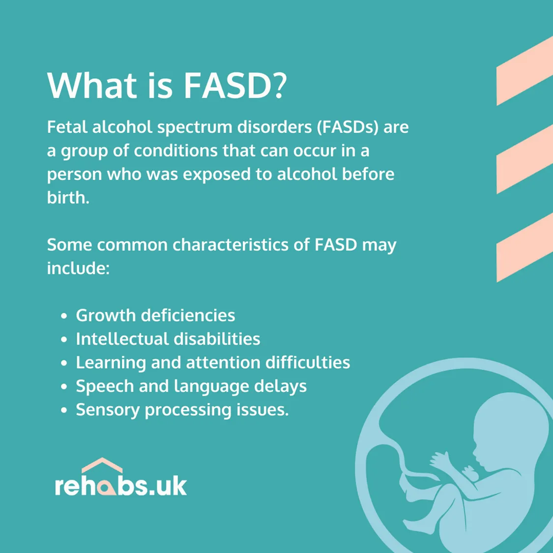 What is FASD? Fetal alcohol spectrum disorders (FASDs) are a group of conditions that can occur in a person who was exposed to alcohol before birth.   Some common characteristics of FASD may include:  Growth deficiencies, Intellectual disabilities, Learning and attention difficulties Speech and language delays and Sensory processing issues.